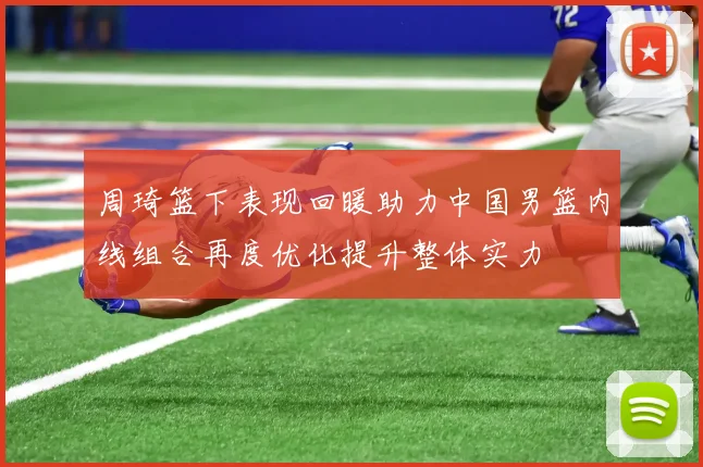周琦篮下表现回暖助力中国男篮内线组合再度优化提升整体实力