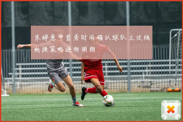 朱婷意甲首秀时间确认球队主攻线轮换策略逐渐明朗