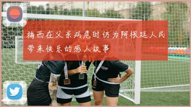 梅西在父亲病危时仍为阿根廷人民带来快乐的感人故事